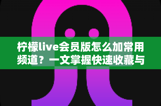 柠檬live会员版怎么加常用频道?一文掌握快速收藏与管理频道的完整方法 柠檬live会员版怎么加常用频道?一文掌握快速收藏与管理频道的完整方法