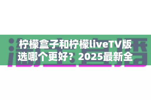 柠檬盒子和柠檬liveTV版选哪个更好?2025最新全面对比测评与选购指南 柠檬盒子和柠檬liveTV版选哪个更好?2025最新全面对比测评与选购指南
