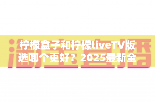 柠檬盒子和柠檬liveTV版选哪个更好?2025最新全面对比测评与选购指南 柠檬盒子和柠檬liveTV版选哪个更好?2025最新全面对比测评与选购指南