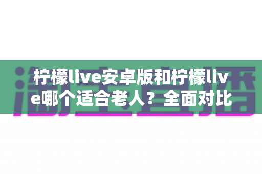 柠檬live安卓版和柠檬live哪个适合老人？全面对比解析助您轻松选择