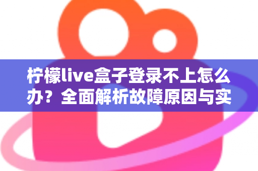柠檬live盒子登录不上怎么办？全面解析故障原因与实用解决技巧一站式指南