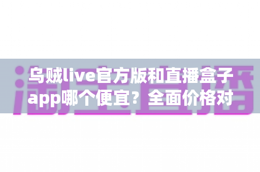 乌贼live官方版和直播盒子app哪个便宜？全面价格对比与实用省钱指南