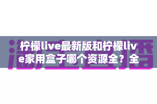 柠檬live最新版和柠檬live家用盒子哪个资源全？全方位对比帮你选出更适合的选择