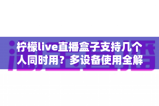 柠檬live直播盒子支持几个人同时用?多设备使用全解析 柠檬live直播盒子支持几个人同时用?多设备使用全解析