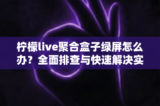 柠檬live聚合盒子绿屏怎么办?全面排查与快速解决实用指南 柠檬live聚合盒子绿屏怎么办?全面排查与快速解决实用指南