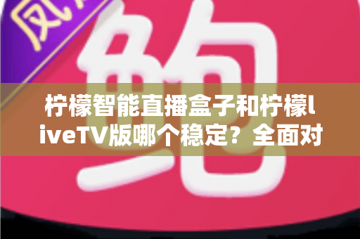 柠檬智能直播盒子和柠檬liveTV版哪个稳定？全面对比分析与选购避坑指南