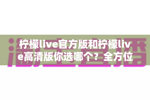 柠檬live官方版和柠檬live高清版你选哪个?全方位深度对比分析,帮你找到最适合自己的直播体验版本 柠檬live官方版和柠檬live高清版你选哪个?全方位深度对比分析,帮你找到最适合自己的直播体验版本