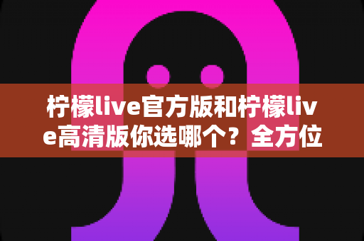 柠檬live官方版和柠檬live高清版你选哪个？全方位深度对比分析，帮你找到最适合自己的直播体验版本