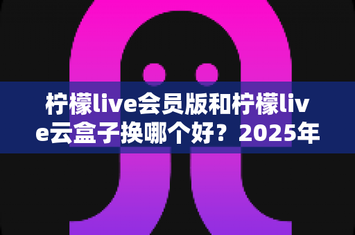 柠檬live会员版和柠檬live云盒子换哪个好?2025年最全选购对比指南帮你一次搞懂 柠檬live会员版和柠檬live云盒子换哪个好?2025年最全选购对比指南帮你一次搞懂