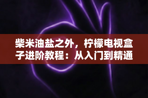 柴米油盐之外,柠檬电视盒子进阶教程:从入门到精通的全能优化指南,让你的电视盒子焕发新生 柴米油盐之外,柠檬电视盒子进阶教程:从入门到精通的全能优化指南,让你的电视盒子焕发新生