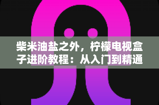 柴米油盐之外,柠檬电视盒子进阶教程:从入门到精通的全能优化指南,让你的电视盒子焕发新生 柴米油盐之外,柠檬电视盒子进阶教程:从入门到精通的全能优化指南,让你的电视盒子焕发新生