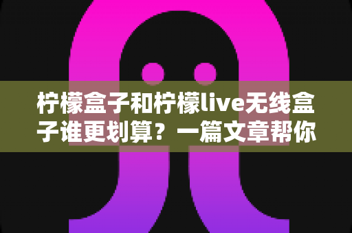 柠檬盒子和柠檬live无线盒子谁更划算?一篇文章帮你算清这笔账,选对不花冤枉钱 柠檬盒子和柠檬live无线盒子谁更划算?一篇文章帮你算清这笔账,选对不花冤枉钱