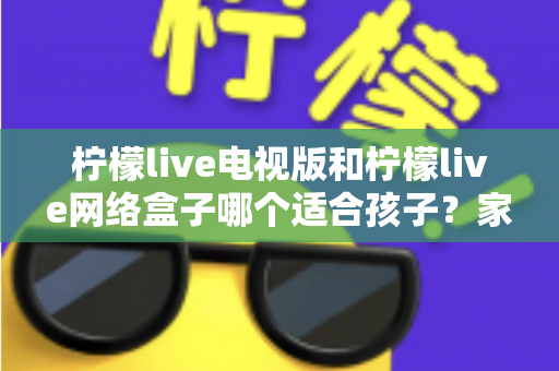 柠檬live电视版和柠檬live网络盒子哪个适合孩子?家长必读的选购与护眼全攻略 柠檬live电视版和柠檬live网络盒子哪个适合孩子?家长必读的选购与护眼全攻略