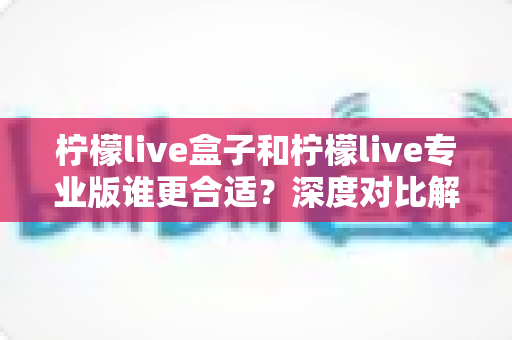 柠檬live盒子和柠檬live专业版谁更合适?深度对比解析助你选出最佳版本 柠檬live盒子和柠檬live专业版谁更合适?深度对比解析助你选出最佳版本