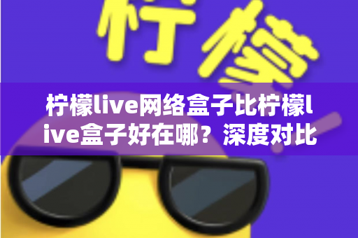 柠檬live网络盒子比柠檬live盒子好在哪?深度对比评测帮你选对版本 柠檬live网络盒子比柠檬live盒子好在哪?深度对比评测帮你选对版本