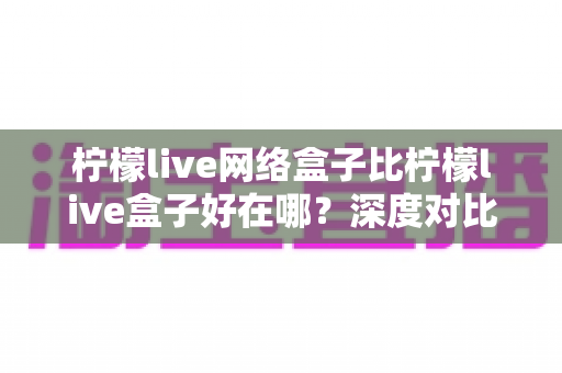 柠檬live网络盒子比柠檬live盒子好在哪?深度对比评测帮你选对版本 柠檬live网络盒子比柠檬live盒子好在哪?深度对比评测帮你选对版本