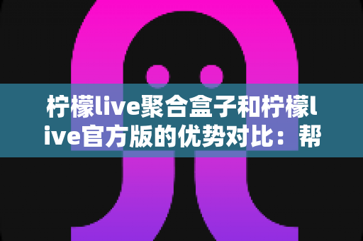 柠檬live聚合盒子和柠檬live官方版的优势对比：帮你选对版本的高清观看指南