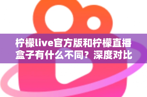 柠檬live官方版和柠檬直播盒子有什么不同？深度对比解析两大版本的核心差异与选择指南