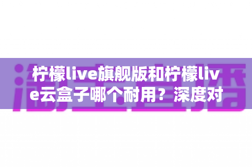 柠檬live旗舰版和柠檬live云盒子哪个耐用?深度对比评测帮你选对不踩坑 柠檬live旗舰版和柠檬live云盒子哪个耐用?深度对比评测帮你选对不踩坑