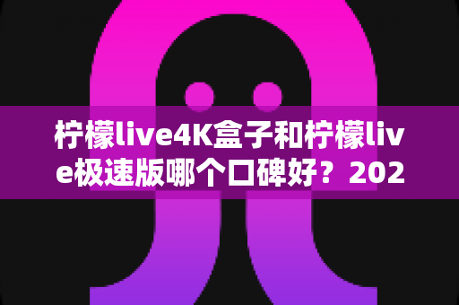 柠檬live4K盒子和柠檬live极速版哪个口碑好？2024最新深度对比评测，看完再选不踩坑！