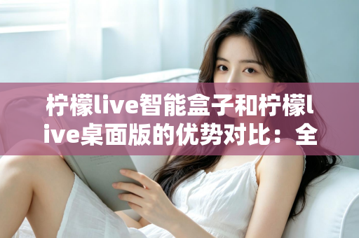 柠檬live智能盒子和柠檬live桌面版的优势对比：全面解析两大版本，帮你找到最合适的观影方案