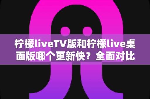 柠檬liveTV版和柠檬live桌面版哪个更新快?全面对比分析与使用指南 柠檬liveTV版和柠檬live桌面版哪个更新快?全面对比分析与使用指南