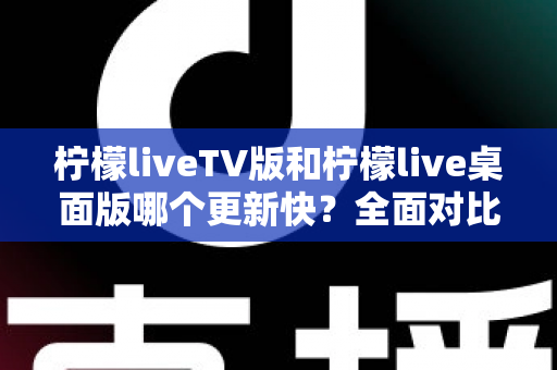 柠檬liveTV版和柠檬live桌面版哪个更新快?全面对比分析与使用指南 柠檬liveTV版和柠檬live桌面版哪个更新快?全面对比分析与使用指南