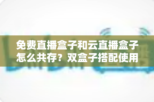 免费直播盒子和云直播盒子怎么共存？双盒子搭配使用的完整方案、部署步骤与避坑指南