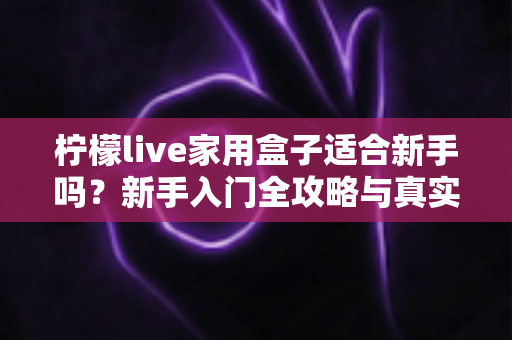 柠檬live家用盒子适合新手吗?新手入门全攻略与真实体验解析 柠檬live家用盒子适合新手吗?新手入门全攻略与真实体验解析