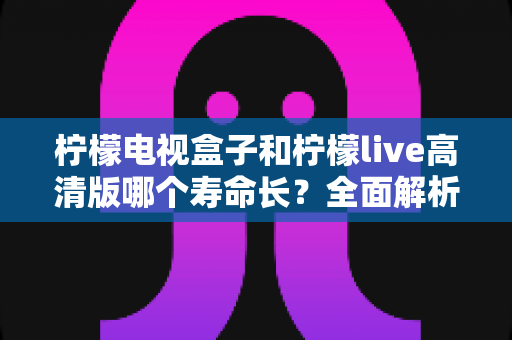 柠檬电视盒子和柠檬live高清版哪个寿命长？全面解析设备耐用性与选购指南