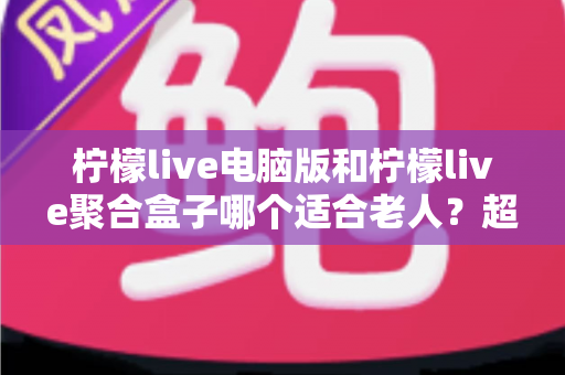 柠檬live电脑版和柠檬live聚合盒子哪个适合老人?超详细选购指南助您为长辈做出明智选择 柠檬live电脑版和柠檬live聚合盒子哪个适合老人?超详细选购指南助您为长辈做出明智选择