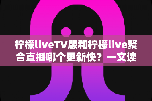 柠檬liveTV版和柠檬live聚合直播哪个更新快？一文读懂两大版本的更新节奏与选择思路