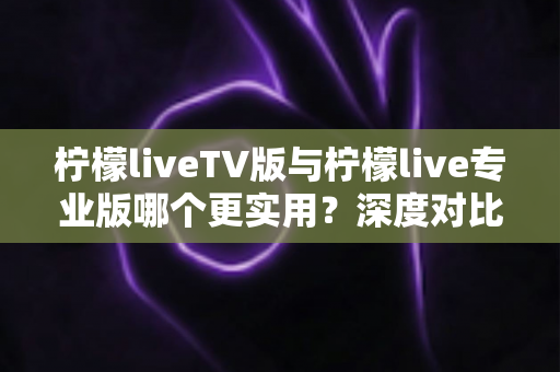 柠檬liveTV版与柠檬live专业版哪个更实用？深度对比测评帮你找到最适合的版本