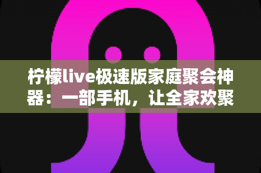 柠檬live极速版家庭聚会神器：一部手机，让全家欢聚零距离