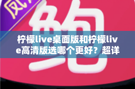柠檬live桌面版和柠檬live高清版选哪个更好?超详细对比评测助你一步到位选对版本 柠檬live桌面版和柠檬live高清版选哪个更好?超详细对比评测助你一步到位选对版本
