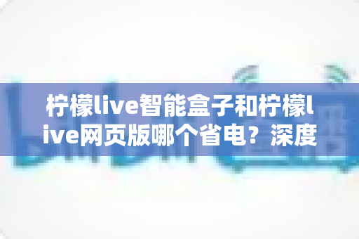 柠檬live智能盒子和柠檬live网页版哪个省电？深度实测对比与全方位省电指南