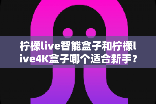 柠檬live智能盒子和柠檬live4K盒子哪个适合新手?一篇看懂的新手选购全攻略 柠檬live智能盒子和柠檬live4K盒子哪个适合新手?一篇看懂的新手选购全攻略