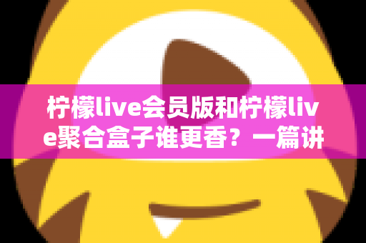 柠檬live会员版和柠檬live聚合盒子谁更香？一篇讲透选型逻辑的深度对比指南