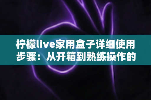 柠檬live家用盒子详细使用步骤：从开箱到熟练操作的新手全流程指南