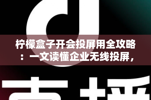 柠檬盒子开会投屏用全攻略：一文读懂企业无线投屏，轻松打造高效智能会议室