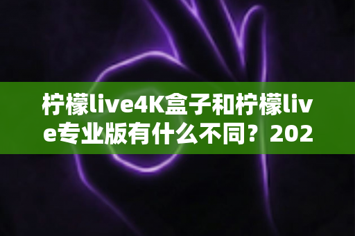 柠檬live4K盒子和柠檬live专业版有什么不同？2025年最全对比解析，帮你选对不选贵！