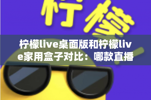 柠檬live桌面版和柠檬live家用盒子对比：哪款直播工具更适合你？一文看懂选购要点