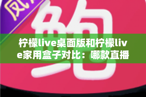 柠檬live桌面版和柠檬live家用盒子对比：哪款直播工具更适合你？一文看懂选购要点