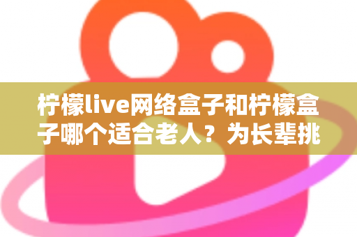 柠檬live网络盒子和柠檬盒子哪个适合老人？为长辈挑选电视盒子的保姆级选购指南