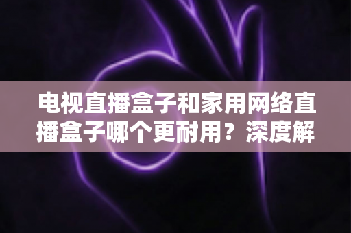 电视直播盒子和家用网络直播盒子哪个更耐用?深度解析助您买对不买贵 电视直播盒子和家用网络直播盒子哪个更耐用?深度解析助您买对不买贵