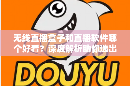 无线直播盒子和直播软件哪个好看？深度解析助你选出最佳观看方案