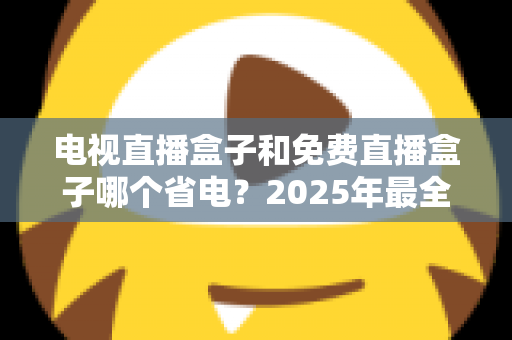 电视直播盒子和免费直播盒子哪个省电？2025年最全功耗对比与省电选购指南