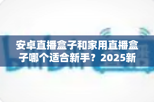 安卓直播盒子和家用直播盒子哪个适合新手?2025新手选购避坑全指南 安卓直播盒子和家用直播盒子哪个适合新手?2025新手选购避坑全指南