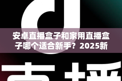安卓直播盒子和家用直播盒子哪个适合新手?2025新手选购避坑全指南 安卓直播盒子和家用直播盒子哪个适合新手?2025新手选购避坑全指南