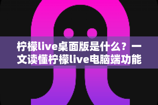 柠檬live桌面版是什么?一文读懂柠檬live电脑端功能、优势与使用全攻略 柠檬live桌面版是什么?一文读懂柠檬live电脑端功能、优势与使用全攻略
